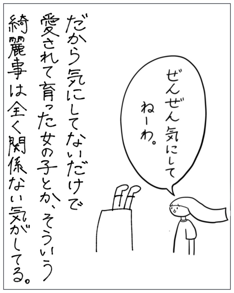 だから気にしてないだけで、愛されて育った女の子とか、そういう綺麗事は全く関係ない気がしてる。