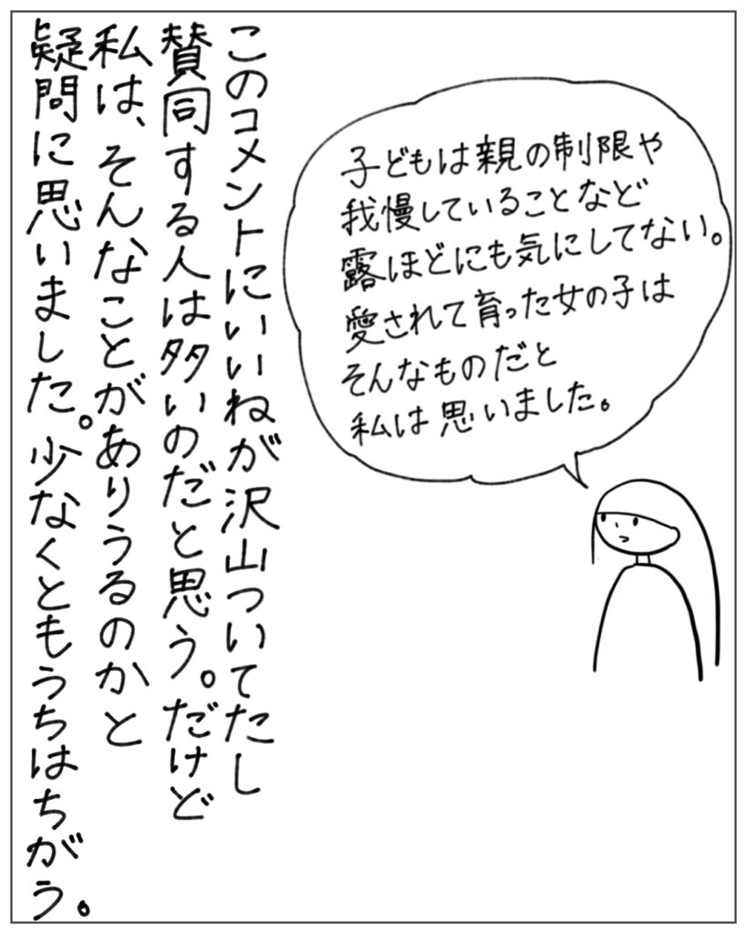 子どもは親の制限や我慢していることなど露ほどにも気にしてない。愛されて育った女の子はそんなものだと私は思いました。 このコメントにいいねが沢山ついてたし賛同する人は多いのだと思う。だけど私は、そんなことがありうるのかと疑問に思いました。少なくともうちはちがう。