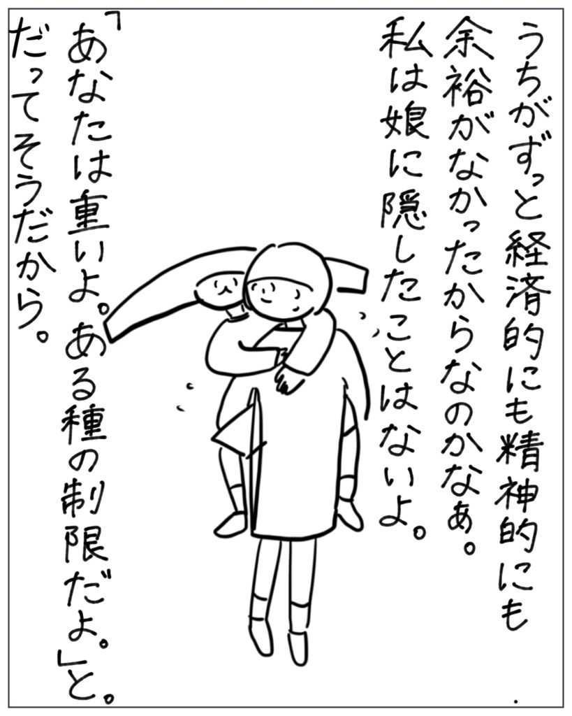 うちがずっと経済的にも精神的にも余裕がなかったからなのかなぁ。私は娘に隠したことはないよ。「あなたは重いよ。ある種の制限だよ。」と。だってそうだから。