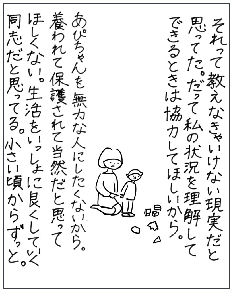 それって教えなきゃいけない現実だと思ってた。だって私の状況を理解できるときは協力してほしいから。 あぴちゃんを無力な人にしたくないから。養われて保護されて当然だと思ってほしくない。生活をいっしょに良くしていく同志だと思ってる。小さい頃からずっと。