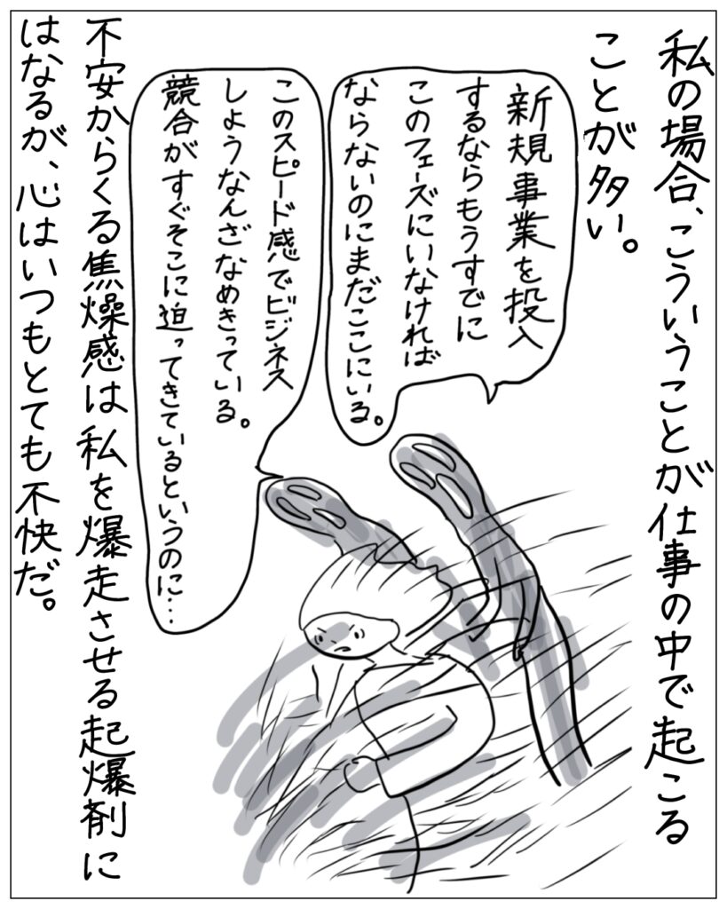 私の場合、こういうことが仕事の中で起こることが多い。新規事業を投入するならもうすでにこのフェーズにいなければならないのにまだここにいる。このスピード感でビジネスしようなんざなめきっている。競合がすぐそこに迫ってきているというのに･･･不安からくる焦燥感は私を爆走させる起爆剤にはなるが、心はいつもとても不快だ。