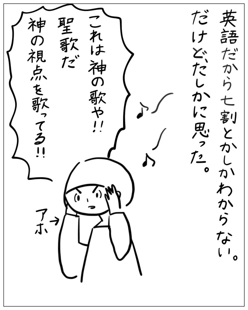 英語だから七割とかしかわからない。だけど、たしかに思った。これは神の歌や！聖歌だ、神の視点を歌ってる！！