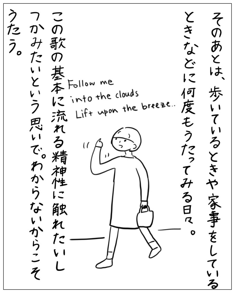 そのあとは、歩いているときや家事をしているときなどに何度もうたってみる日々。 Follow me into the clouds Lift upon the breeze･･ この歌の基本に流れる精神性に触れたいしつかみたいという思いで。わからないからこそうたう。