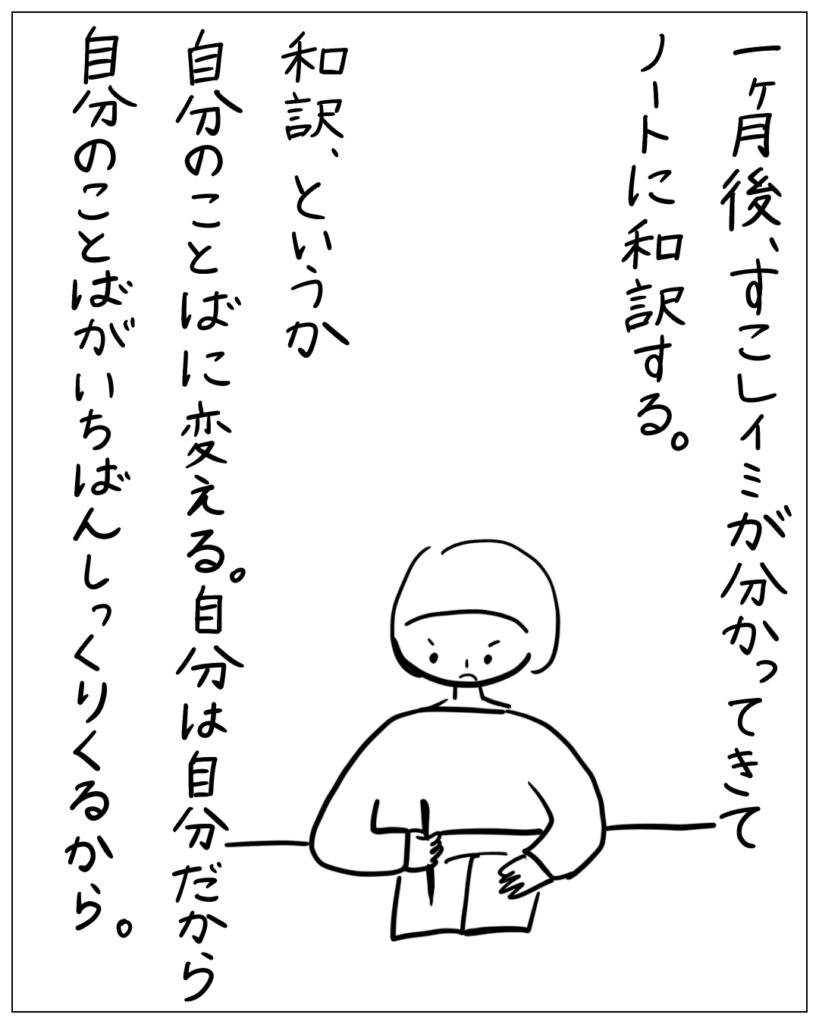 一ヶ月後、すこしイミが分かってきてノートに和訳する。和訳、というか自分のことばに変える。自分は自分だから自分のことばがいちばんしっくりくるから。