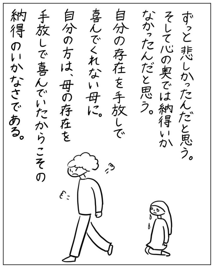 ずっと悲しかったんだと思う。そして心の奥では納得いかなかったんだと思う。自分の存在を手放しで喜んでくれない母に。自分の方は、母の存在を手放しで喜んでいたからこその納得のいかなさである。