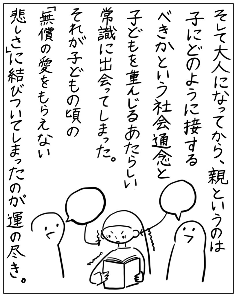 そして大人になってから、親というのは子にどのように接するべきかという社会通念と子どもを重んじるあたらしい常識に出会ってしまった。それが子どもの頃の「無償の愛をもらえない悲しさ」に結びついてしまったのが運の尽き。