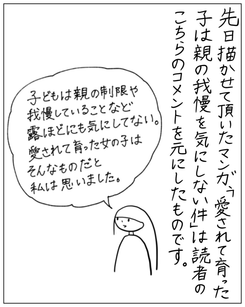 先日描かせて頂いたマンガ、「愛されて育った子は親の我慢を気にしない件」は読者のこちらのコメントを元にしたものです。 「子どもは親の制限や我慢していることなど露ほどにも気にしてない。愛されて育った女の子はそんなものだと私は思いました。」