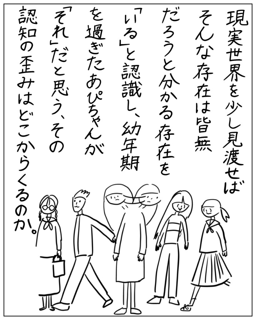 現実世界を少し見渡せばそんな存在は皆無だろうと分かる存在を「いる」と認識し、幼年期を過ぎたあぴちゃんが「それ」だと思う、その認知の歪みはどこからくるのか。