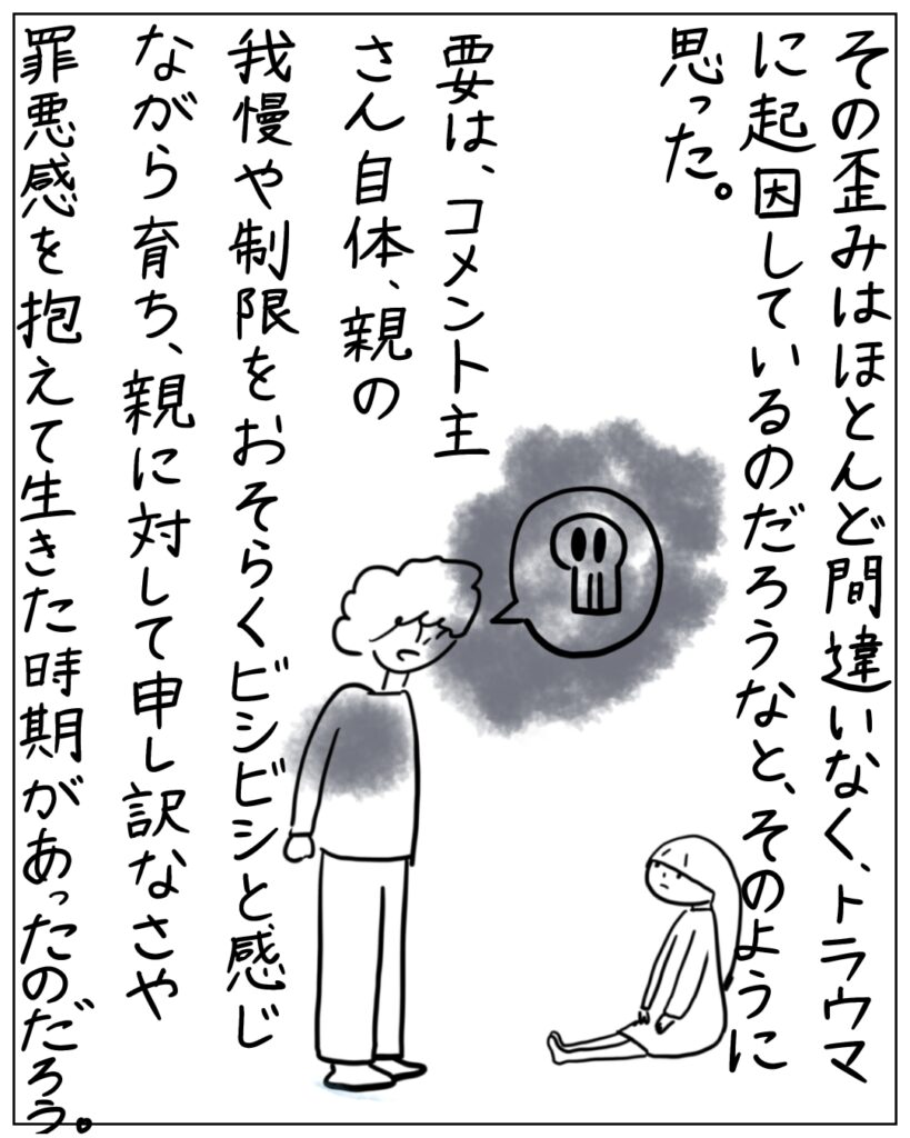 その歪みはほとんど間違いなく、トラウマに起因しているのだろうなと、そのように思った。 要は、コメント主さん自体、親の我慢や制限をおそらくビシビシと感じながら育ち、親に対して申し訳なさや罪悪感を抱えて生きた時期があったのだろう。