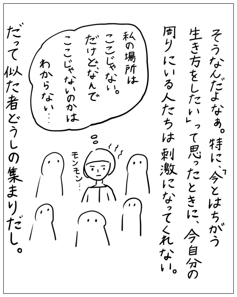 そうなんだよなぁ。特に、「今とはちがう生き方をしたい」って思ったときに、今自分の周りにいる人たちは刺激になってくれない。 私の場所はここじゃない。だけど、なんでここじゃないのかはわからない･･･ だって似た者どうしの集まりだし。