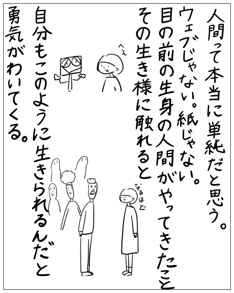 人間って本当に単純だと思う。ウェブじゃない。紙じゃない。目の前の生身の人間がやってきたことその生き様に触れると自分もこのように生きられるんだと勇気がわいてくる。