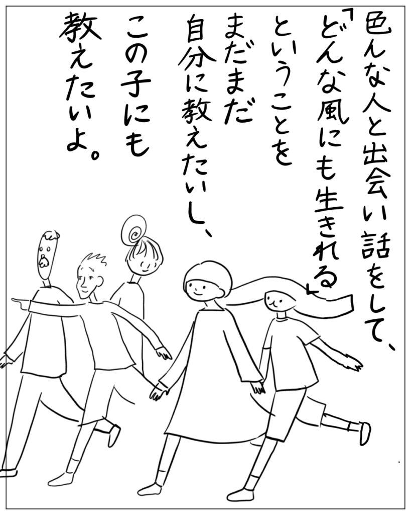 色んな人と出会い話をして、「どんな風にも生きれる」ということをまだまだ自分に教えたいし、この子にも教えたいよ。