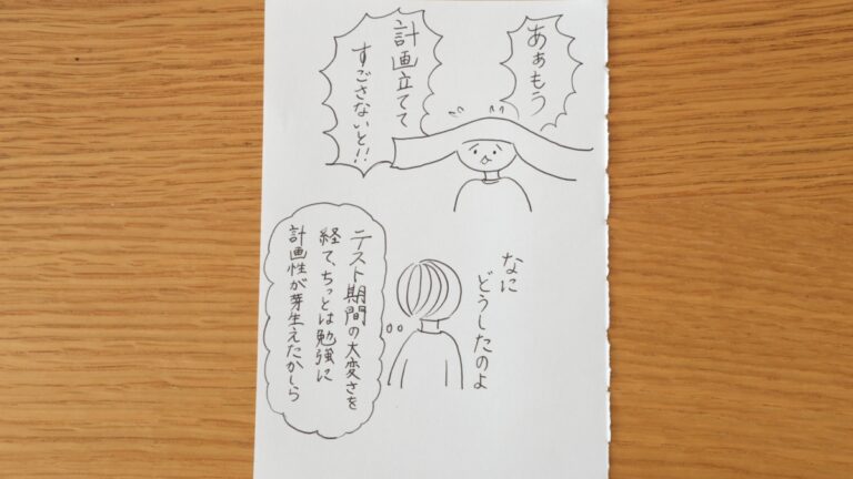 あぁもう計画立ててすごさないと！！なに、どうしたのよ。テスト期間の大変さを経て、ちっとは勉強に計画性が芽生えたかしら。