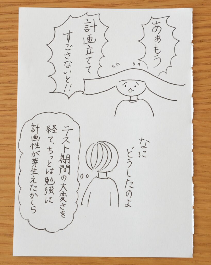 あぁもう計画立ててすごさないと！！なに、どうしたのよ。テスト期間の大変さを経て、ちっとは勉強に計画性が芽生えたかしら。