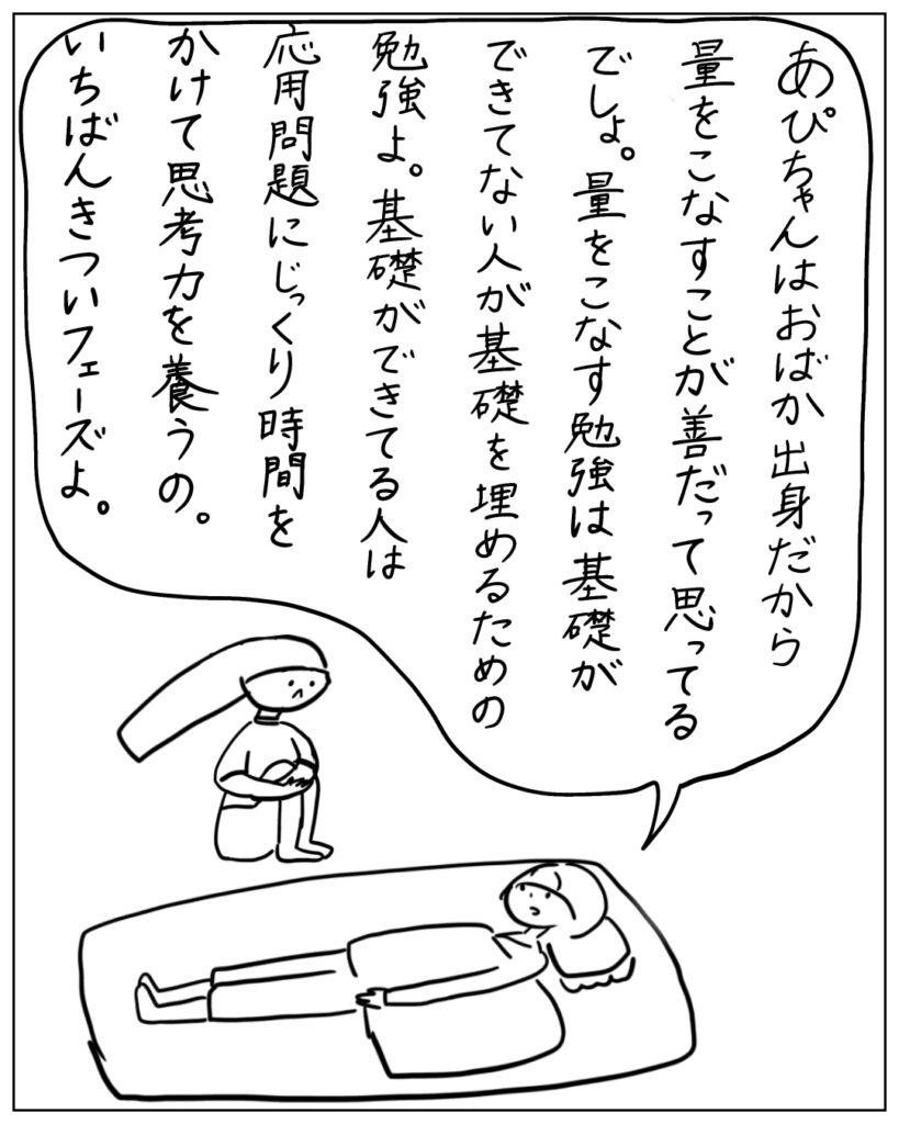 あぴちゃんはおばか出身だから量をこなすことが善だって思ってるでしょ。量をこなす勉強は基礎ができてない人が基礎を埋めるための勉強よ。基礎ができてる人は応用問題にじっくり時間をかけて思考力を養うの。いちばんきついフェーズよ。