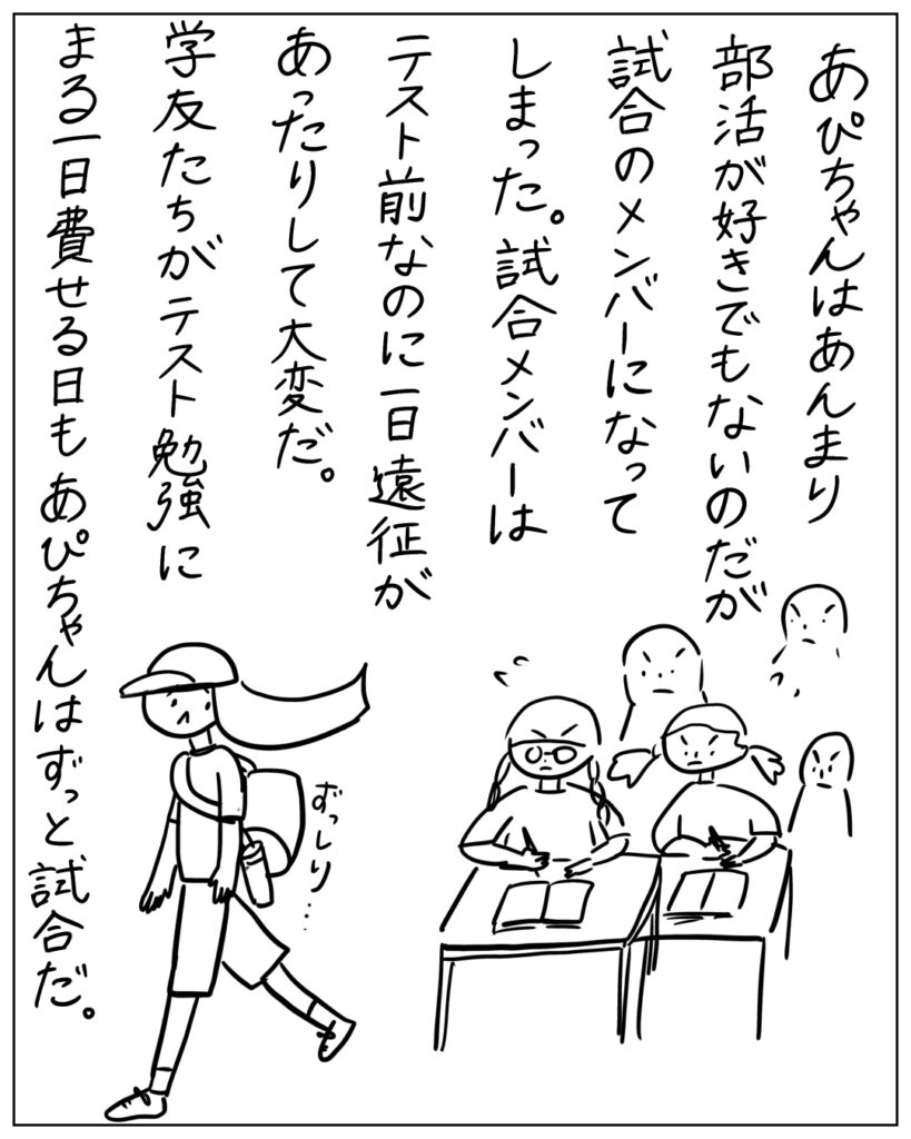 あぴちゃんはあんまり部活が好きでもないのだが試合のメンバーになってしまった。試合メンバーはテスト前なのに一日遠征があったりして大変だ。学友たちがテスト勉強にまる一日費やせる日もあぴちゃんはずっと試合だ。