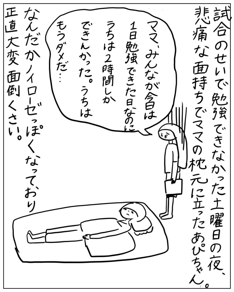 試合のせいで勉強できなかった土曜日の夜、悲痛な面持ちでママの枕元に立ったあぴちゃん。ママ、みんなが今日は1日勉強できた日なのにうちは2時間しかできんかった。うちはもうダメだ･･･ なんだかノイローゼっぽくなっており正直大変面倒くさい。