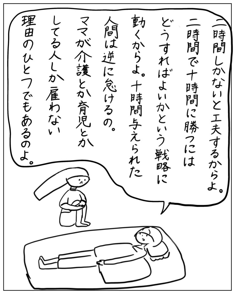 二時間しかないと工夫するからよ。二時間で十時間に勝つにはどうすればよいかという戦略に動くからよ。十時間与えられた人間は逆に怠けるの。ママが介護とか育児とかしてる人しか雇わない理由のひとつでもあるのよ。