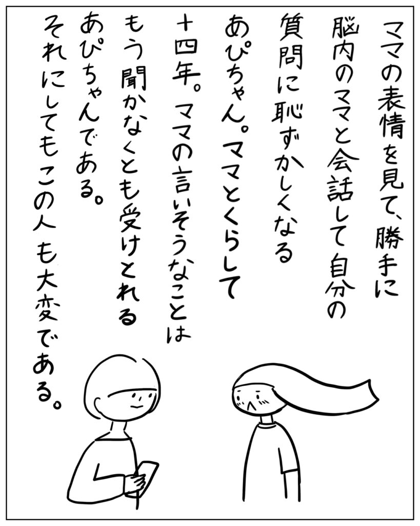 ママの表情を見て、勝手に脳内のママと会話して自分の質問に恥ずかしくなるあぴちゃん。ママとくらして十四年。ママの言いそうなことはもう聞かなくとも受けとれるあぴちゃんである。それにしてもこの人も大変である。