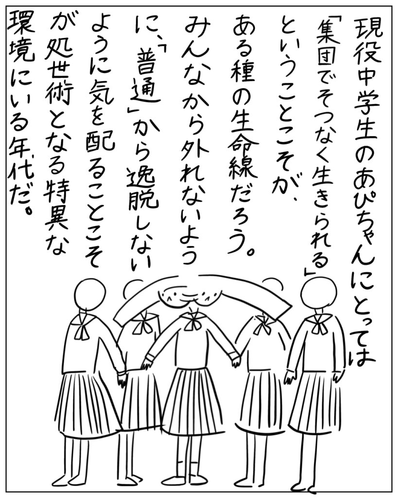 現役中学生のあぴちゃんにとっては「集団でそつなく生きられる」ということこそが、ある種の生命線だろう。みんなから外れないように、「普通」から逸脱しないように気を配ることこそが処世術となる特異な環境にいる年代だ。