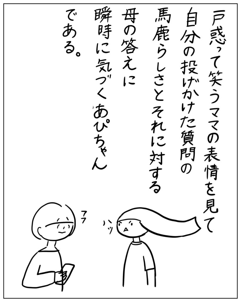 戸惑って笑うママの表情を見て自分の投げかけた質問の馬鹿らしさとそれに対する母の答えに瞬時に気づくあぴちゃんである。