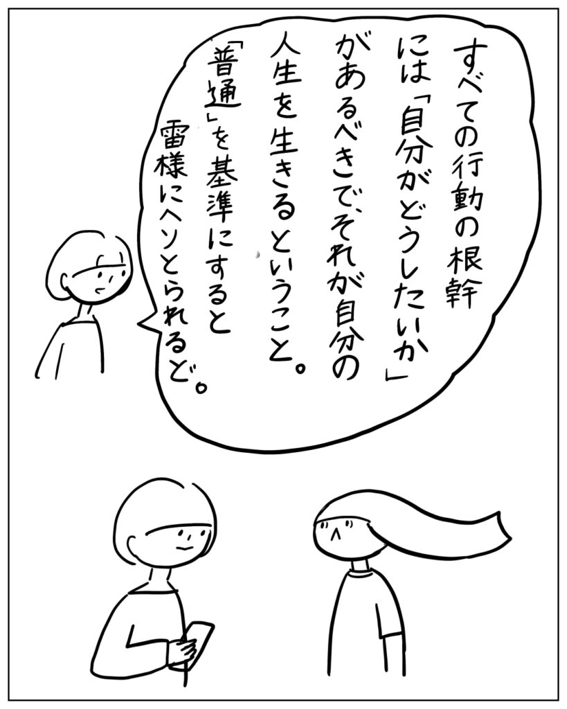 すべての行動の根幹には「自分がどうしたいか」があるべきで、それが自分の人生を生きるということ。「普通」を基準にすると雷様にヘソとられるど。