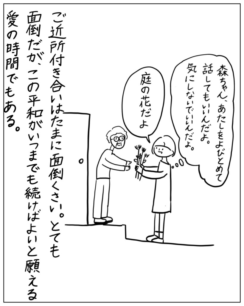 森ちゃん、あたしをよびとめて話してもいいんだよ。気にしないでいいんだよ。庭の花だよ。 ご近所付き合いはたまに面倒くさい。とても面倒だが、この平和がいつまでも続けばよいと願える愛の時間でもある。