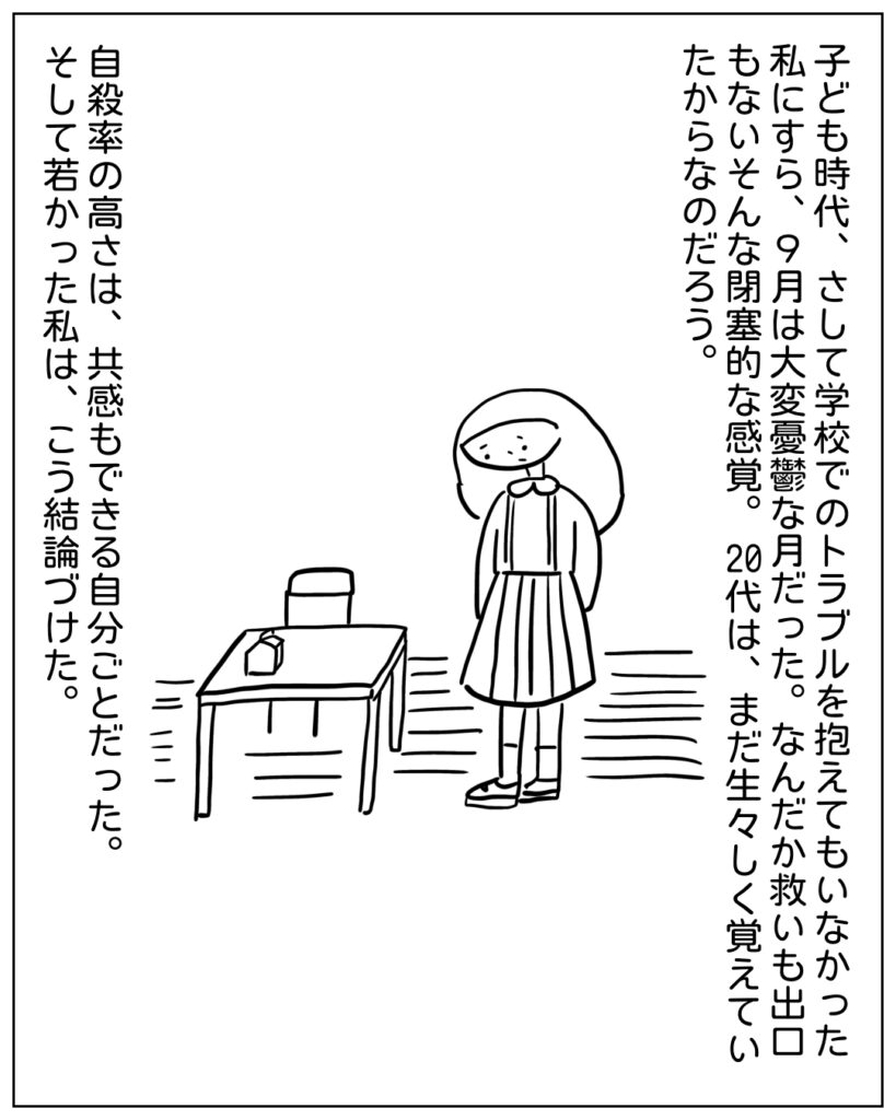 子ども時代、さして学校でのトラブルを抱えてもいなかった私にすら、9月は大変憂鬱な月だった。なんだか救いも出口もないそんな閉塞的な感覚。20代は、まだ生々しく覚えていたからなのだろう。自殺率の高さは、共感もできる自分ごとだった。そして若かった私は、こう結論づけた。