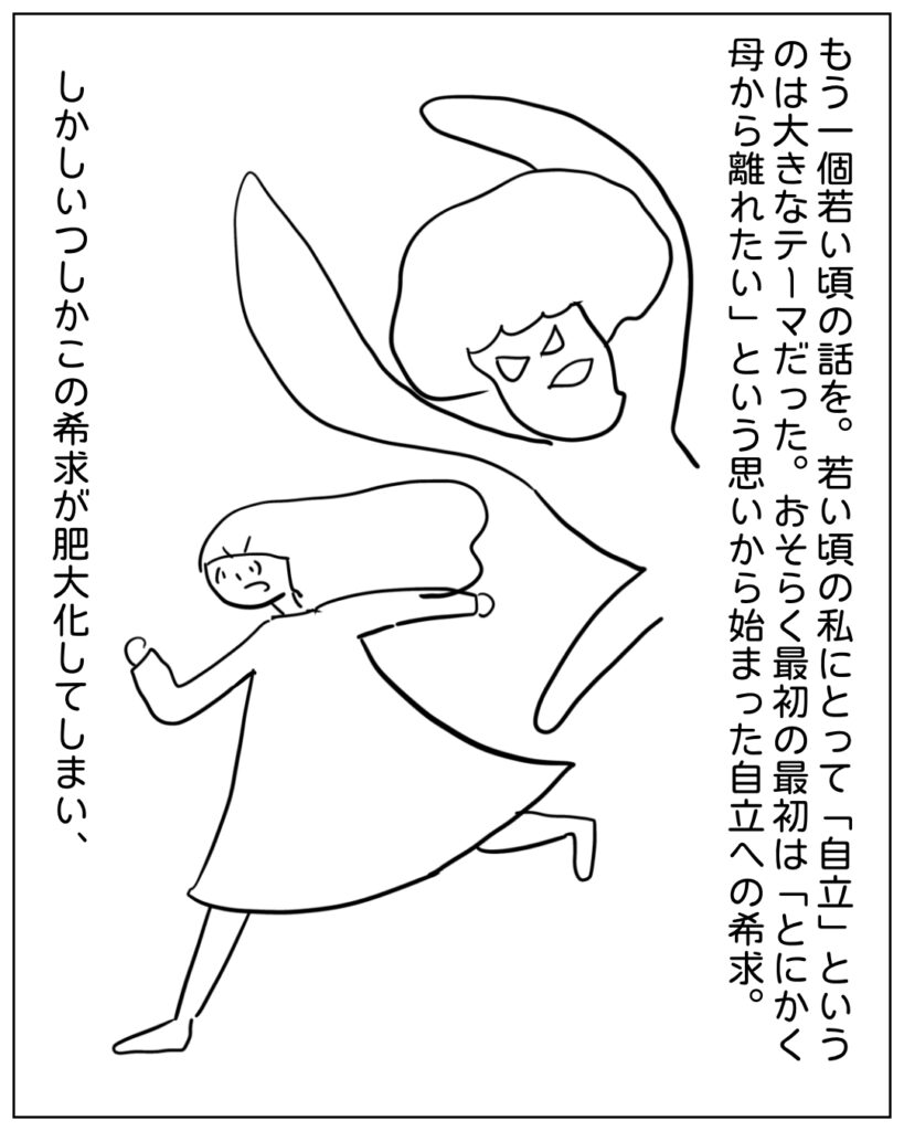 もう一個若い頃の話を。若い頃の私にとって「自立」というのは大きなテーマだった。おそらく最初の最初は「とにかく母から離れたい」という思いから始まった自立への希求。しかしいつしかこの希求が肥大化してしまい、