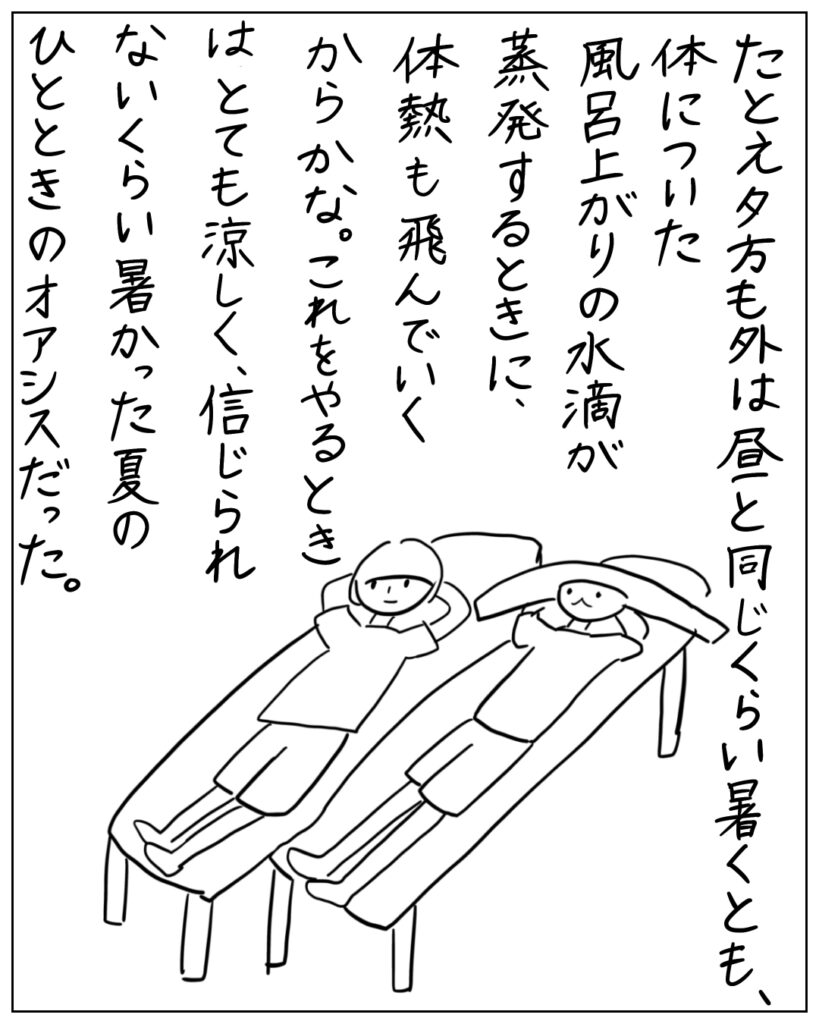 たとえ夕方も外は昼と同じくらい暑くとも、体についた風呂上がりの水滴が蒸発するときに、体熱も飛んでいくからかな。これをやるときはとても涼しく、信じられないくらい暑かった夏のひとときのオアシスだった。