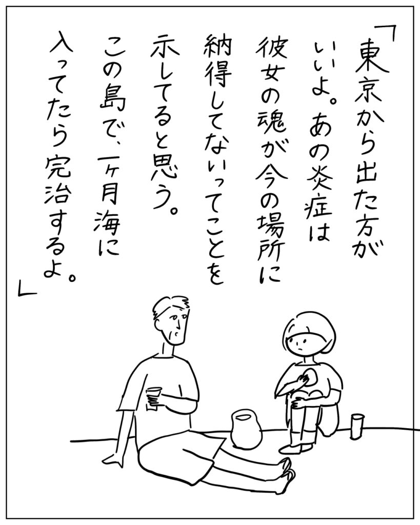 「東京から出た方がいいよ。あの炎症は彼女の魂が今の場所に納得してないってことを示してると思う。この島で、一ヶ月海に入ってたら完治するよ。」