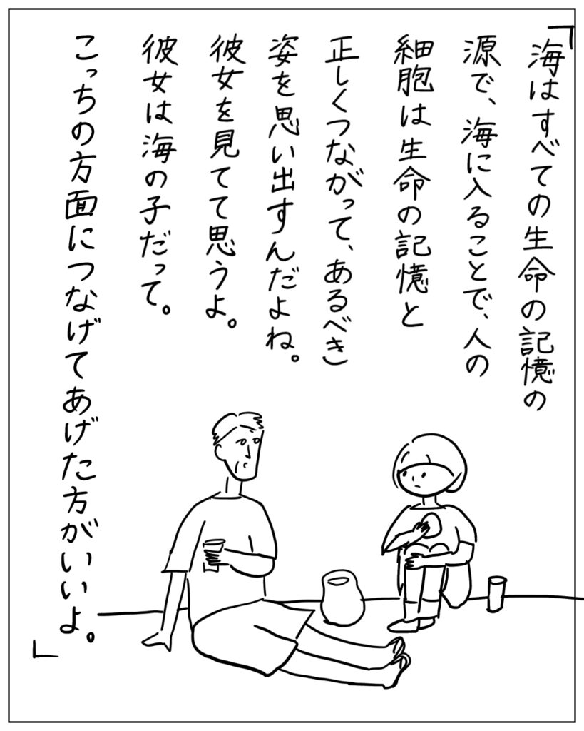 「海はすべての生命の記憶の源で、海に入ることで、人の細胞は生命の記憶と正しくつながって、あるべき姿を思い出すんだよね。彼女を見てて思うよ。彼女は海の子だって。こっちの方面につなげてあげた方がいいよ。」