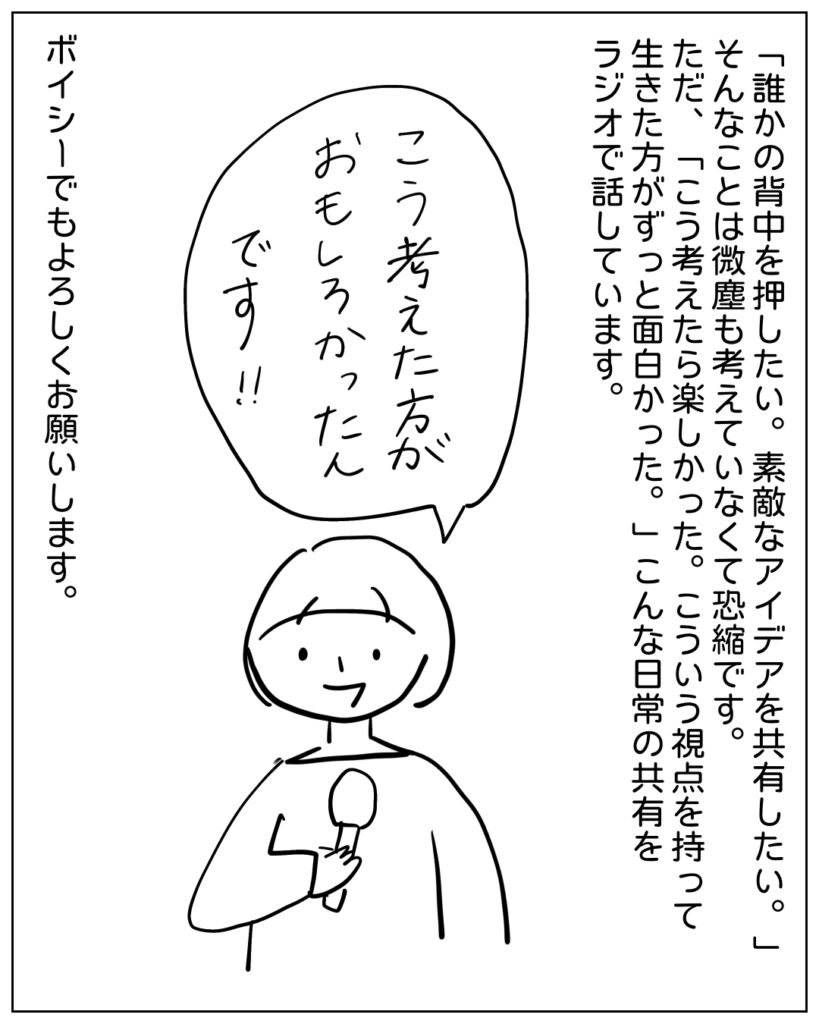 「誰かの背中を押したい。素敵なアイデアを共有したい。」そんなことは微塵も考えていなくて恐縮です。ただ、「こう考えたら楽しかった。こういう視点を持って生きた方がずっと面白かった。」こんな日常の共有をラジオで話しています。ボイシーでもよろしくお願いします。 こう考えた方がおもしろかったんです！！