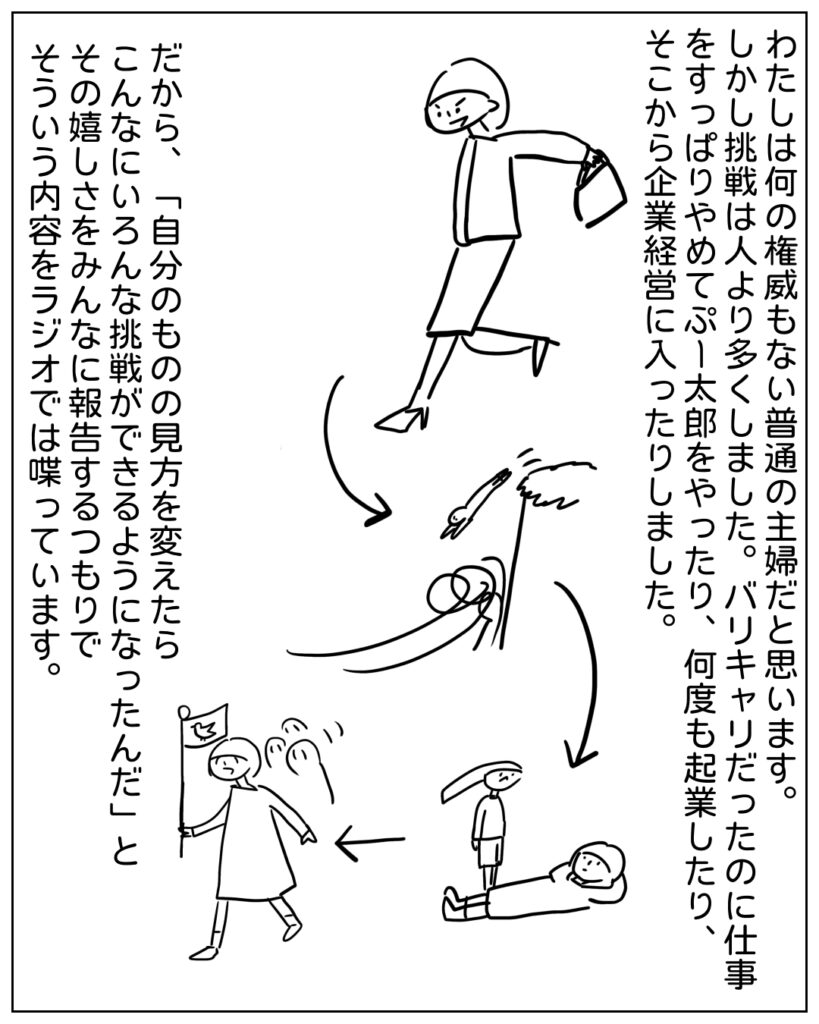 わたしは何の権威もない普通の主婦だと思います。しかし挑戦は人より多くしました。バリキャリだったのに仕事をすっぱりやめてぷー太郎をやったり、何度も起業したり、そこから企業経営に入ったりしました。だから、「自分のものの見方を変えたらこんなにいろんな挑戦ができるようになったんだ」とその嬉しさをみんなに報告するつもりでそういう内容をラジオでは喋っています。