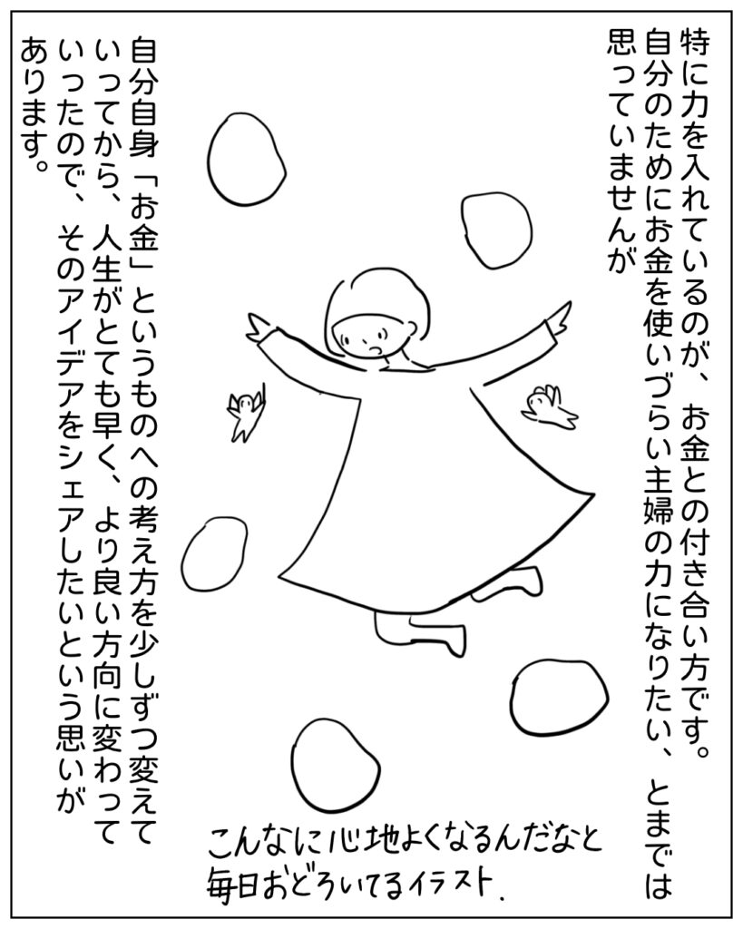 特に力を入れているのが、お金との付き合い方です。自分のためにお金を使いづらい主婦の力になりたい、とまでは思っていませんが、自分自身「お金」というものへの考え方を少しずつ変えていってから、人生がとても早く、より良い方向に変わっていったので、そのアイデアをシェアしたいという思いがあります。こんなに心地よくなるんだなと毎日おどろいているイラスト