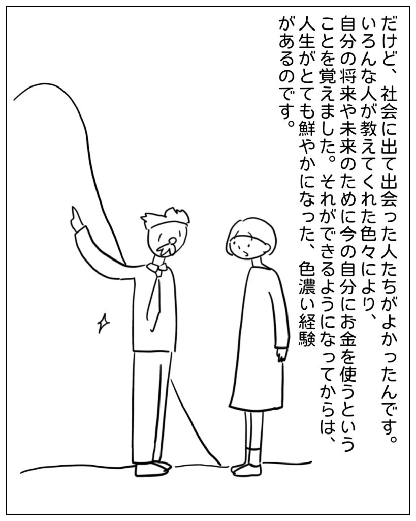 だけど、社会に出て出会った人たちがよかったんです。いろんな人が教えてくれた色々により、自分の将来や未来のために今の自分にお金を使うということを覚えました。それができるようになってからは、人生がとても鮮やかになった、色濃い経験があるのです。