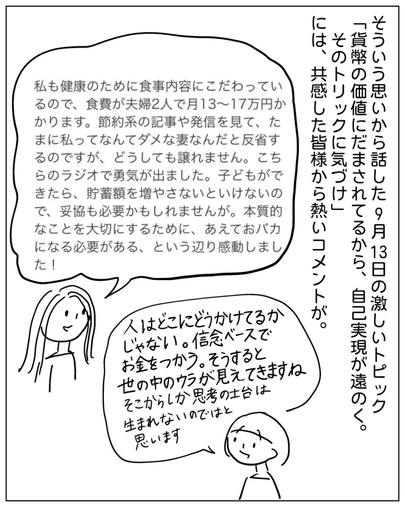 そういう思いから話した9月13日の激しいトピック「貨幣の価値にだまされてるから、自己実現が遠のく。そのトリックに気づけ」には、共感した皆様から熱いコメントが。 私も健康のために食事内容にこだわっているので、食費が夫婦2人で月13～17万円かかります。節約系の記事や発信を見て、たまに私ってなんてダメな妻なんだと反省するのですが、どうしても譲れません。こちらのラジオで勇気が出ました。子どもができたら、貯蓄額を増やさないといけないので、妥協も必要かもしれませんが。本質的なことを大切にするために、あえておバカになる必要がある、という辺り感動しました！ 人はどこにどうかけてるかじゃない。信念ベースでお金をつかう。そうすると世の中のウラが見えてきますね。そこからしか思考の土台は生まれないのではと思います。