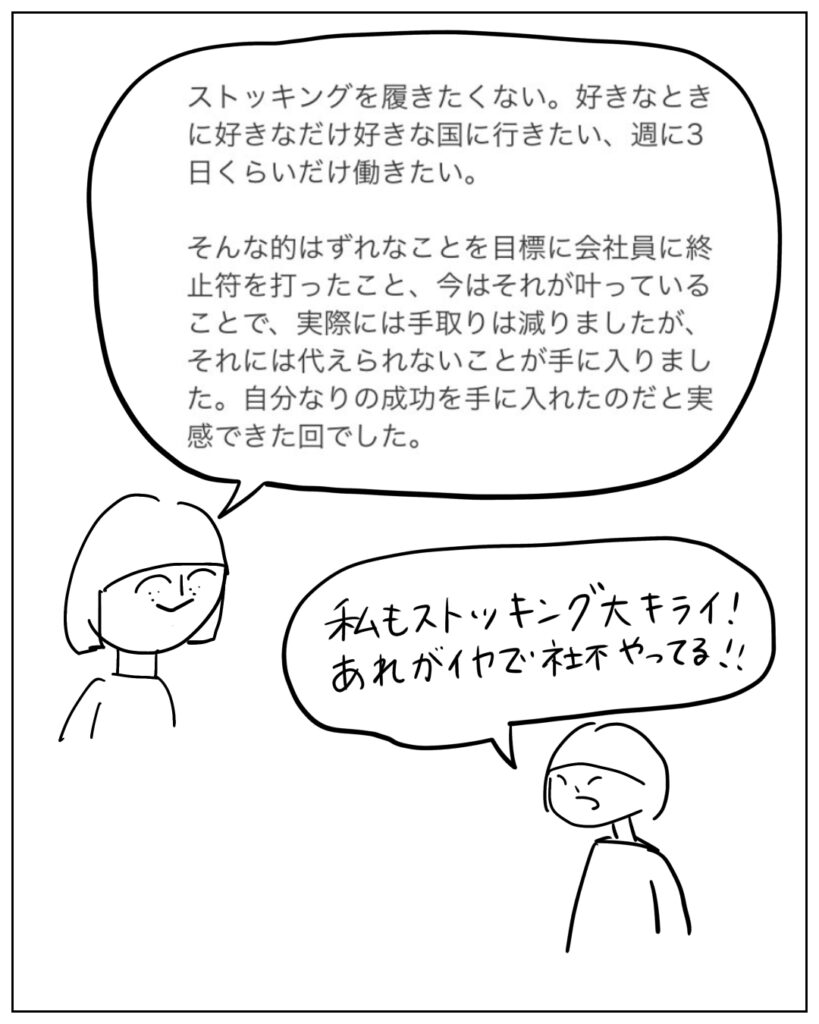 ストッキングを履きたくない。好きなときに好きなだけ好きな国に行きたい、週に3日くらいだけ働きたい。そんな的外れなことを目標に会社員に終止符を打ったこと、今はそれが叶っていることで、実際には手取りは減りましたが、それには代えられないことが手に入りました。自分なりの成功を手に入れたのだと実感できた回でした。 私もストッキング大キライ！あれがイヤで社不やってる！！