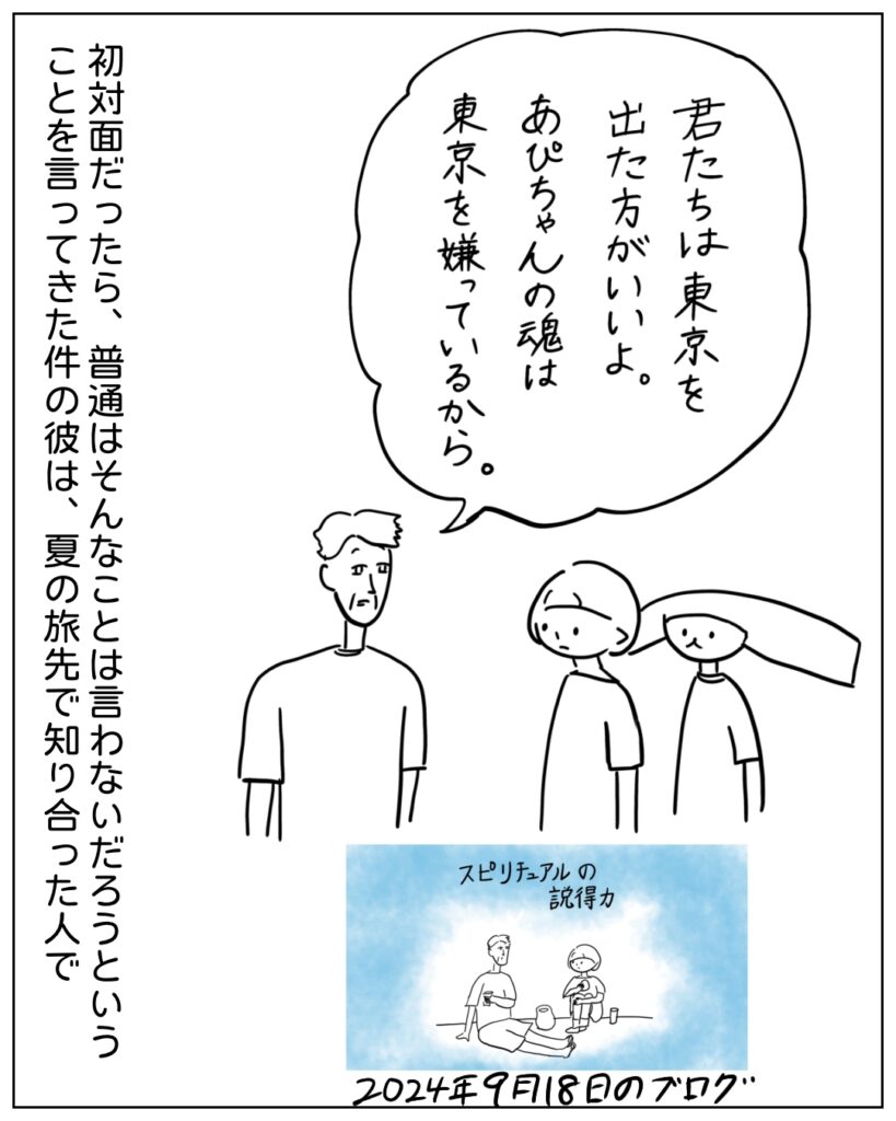 君たちは東京を出た方がいいよ。あぴちゃんの魂は東京を嫌っているから。初対面だったら、普通はそんなことは言わないだろうということを言ってきた件の彼は、夏の旅先で知り合った人で