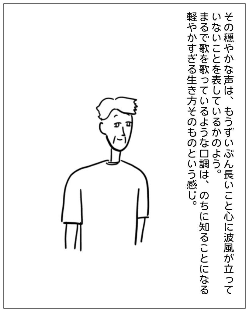 その穏やかな声は、もうずいぶん長いこと心に波風が立っていないことを表しているかのよう。まるで歌を歌っているような口調は、のちに知ることになる軽やかすぎる生き方そのものという感じ。