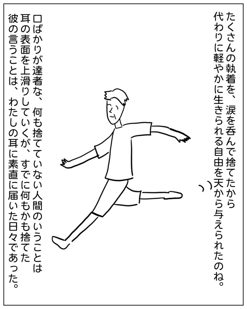 たくさんの執着を、涙を呑んで捨てたから代わりに軽やかに生きられる自由を天から与えられたのね。口ばかりが達者な、何も捨てていない人間のいうことは耳の表面を上滑りしていくが、すでに何もかも捨てた彼の言うことは、わたしの耳に素直に届いた日々であった。