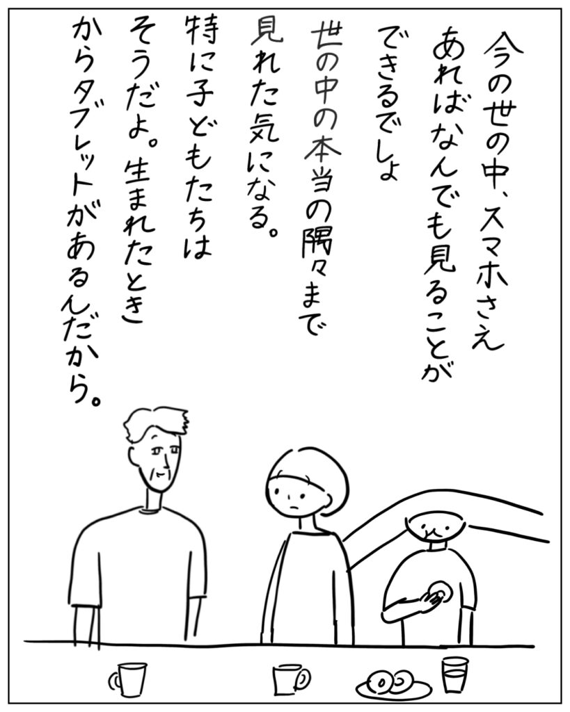 今の世の中、スマホさえあればなんでも見ることができるでしょ。世の中の本当の隅々まで見れた気になる。特に子どもたちはそうだよ。生まれたときからタブレットがあるんだから。