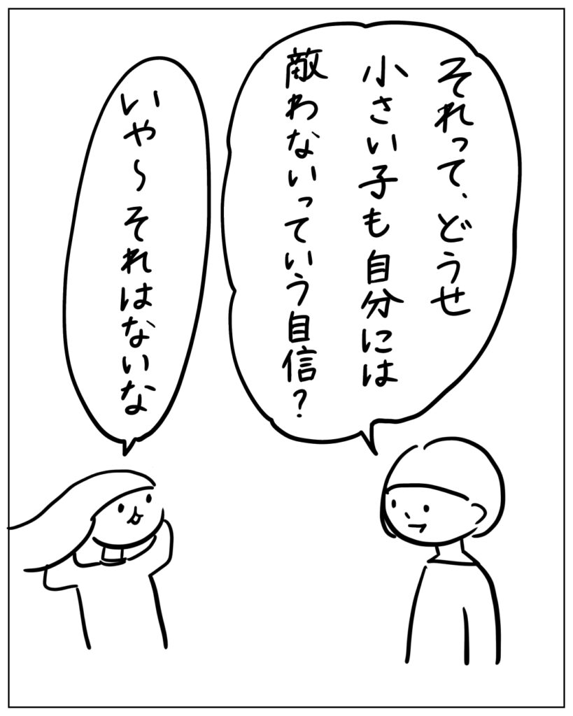 それって、どうせ小さい子も自分には敵わないっていう自信？ いや～それはないな