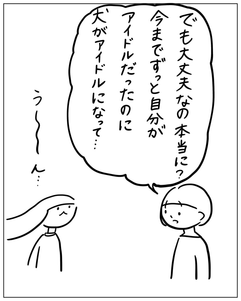 でも大丈夫なの本当に？ 今までずっと自分がアイドルだったのに犬がアイドルになって… う～ん…