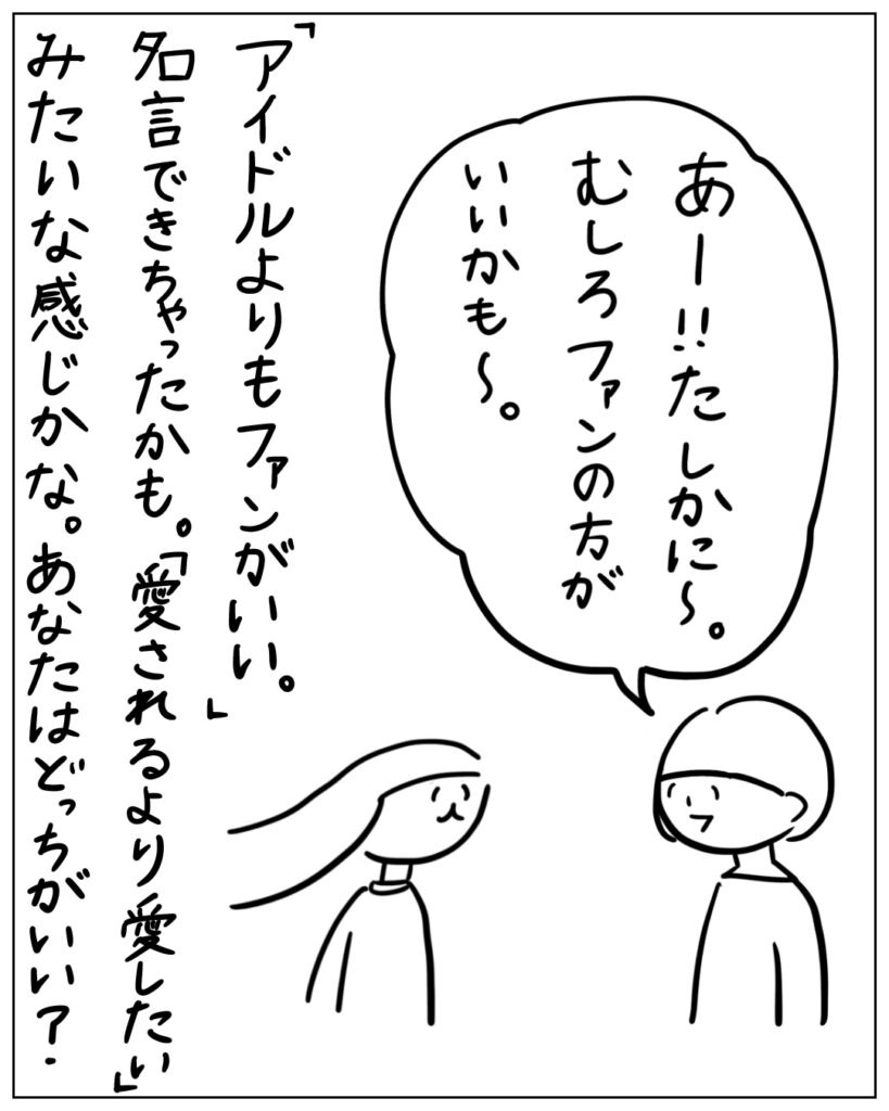 あー！！たしかに～。むしろファンの方がいいかも～。 「アイドルよりもファンがいい」 名言できちゃったかも。「愛されるより愛したい」みたいな感じかな。あなたはどっちがいい？