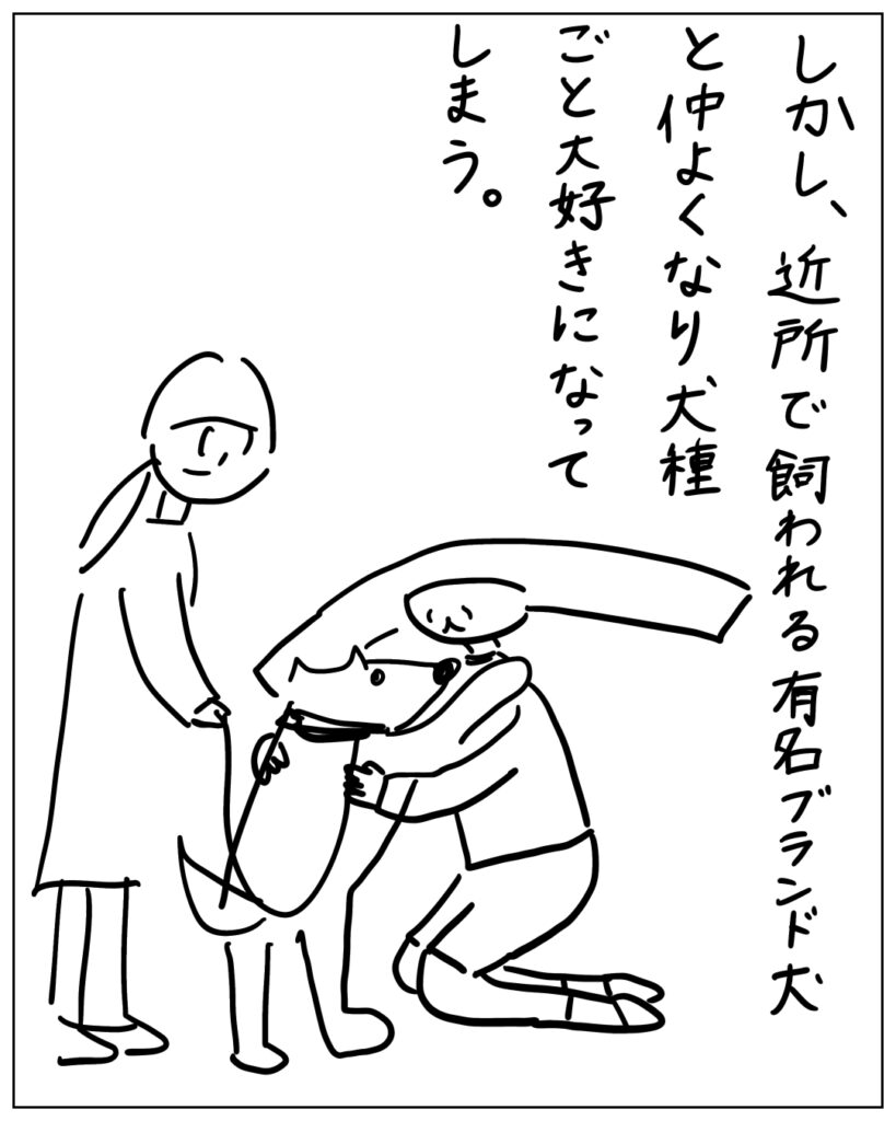 しかし、近所で飼われる有名ブランド犬と仲良くなり犬種ごと大好きになってしまう。