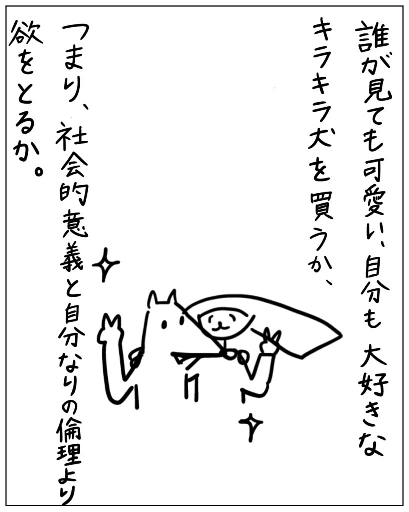 誰が見ても可愛い、自分も大好きなキラキラ犬を買うか、つまり、社会的意義と自分なりの倫理より欲をとるか。