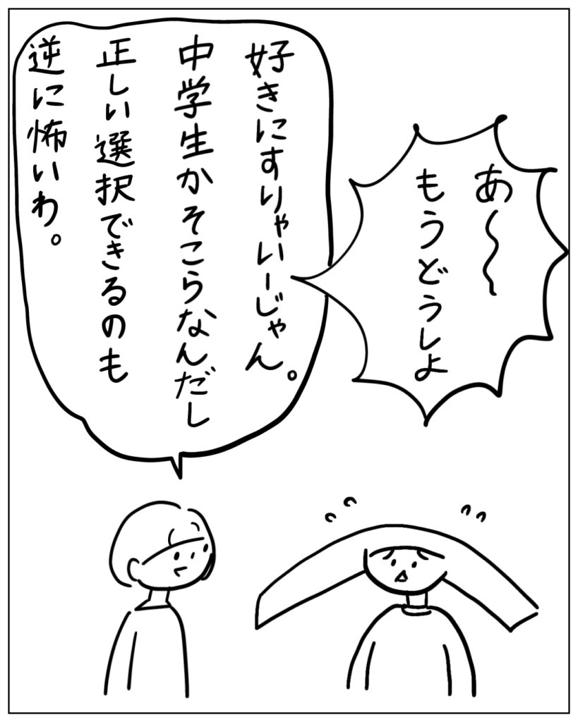 あ～もうどうしよ 好きにすりゃいーじゃん。中学生かそこらなんだし正しい選択できるのも逆に怖いわ。