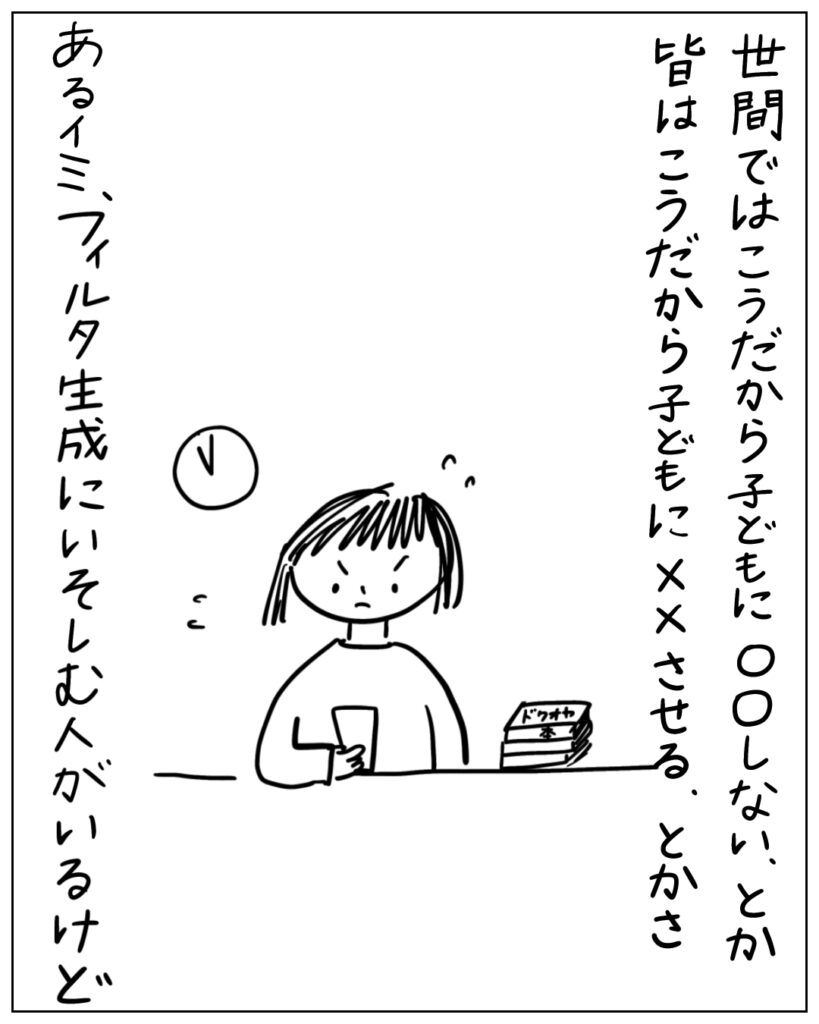 世間ではこうだから子どもに○○しない、とか、皆はこうだから子どもに××させる、とかさ、あるイミ、フィルタ生成にいそしむ人がいるけど