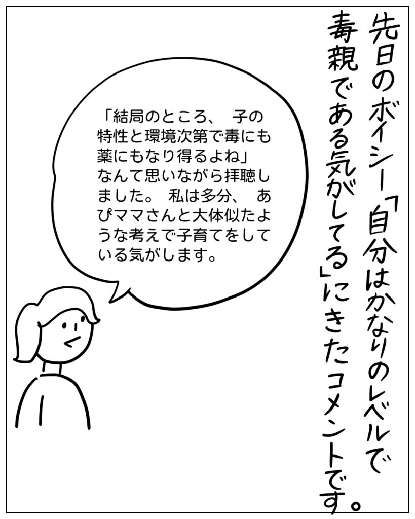 先日のボイシー「自分はかなりのレベルで毒親である気がしてる」にきたコメントです。 「結局のところ、子の特性と観光次第で毒にも薬にもなり得るよね」なんて思いながら拝聴しました。私は多分、あぴママさんと大体似たような考えで子育てをしている気がします。